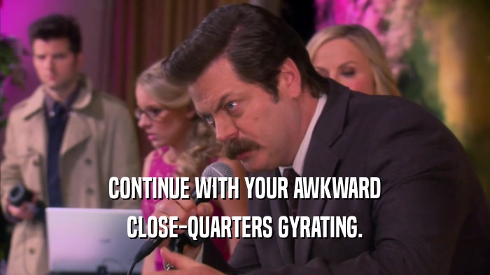 CONTINUE WITH YOUR AWKWARD CLOSE-QUARTERS GYRATING. 