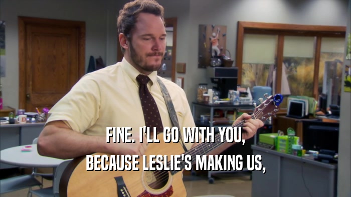 FINE. I'LL GO WITH YOU, BECAUSE LESLIE'S MAKING US, 