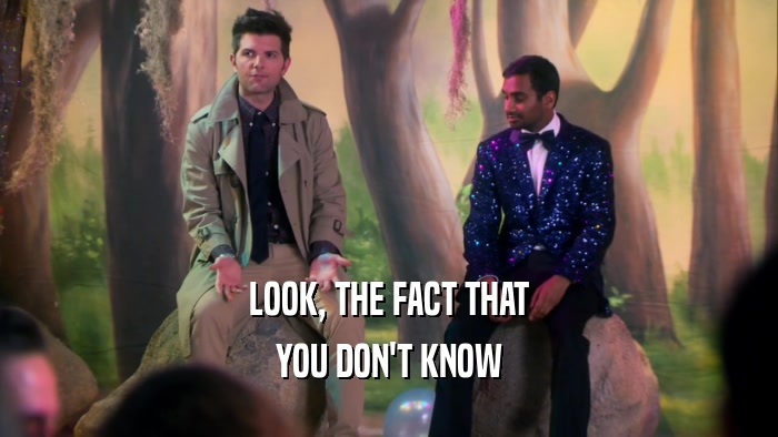 LOOK, THE FACT THAT YOU DON'T KNOW 