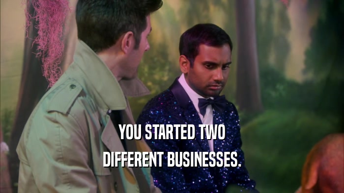 YOU STARTED TWO DIFFERENT BUSINESSES. 
