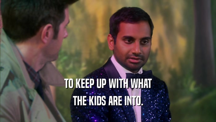 TO KEEP UP WITH WHAT THE KIDS ARE INTO. 