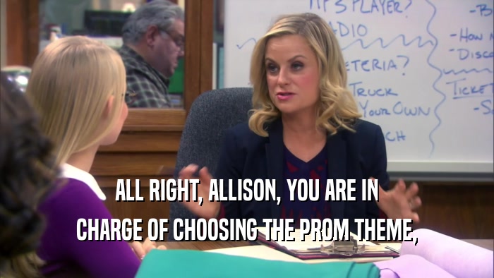 ALL RIGHT, ALLISON, YOU ARE IN CHARGE OF CHOOSING THE PROM THEME, 