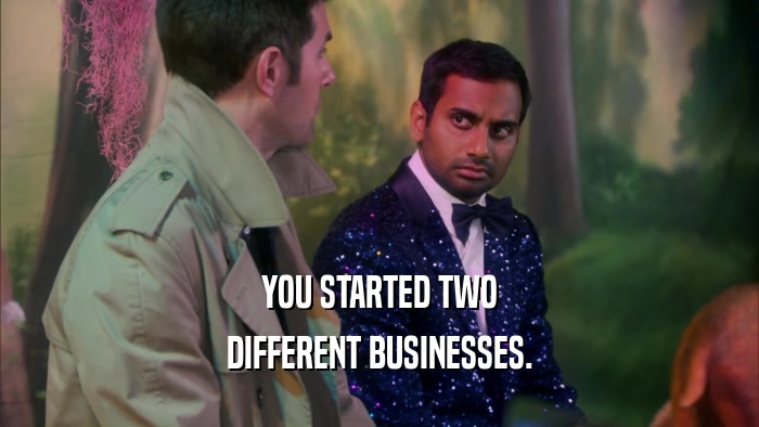YOU STARTED TWO DIFFERENT BUSINESSES. 