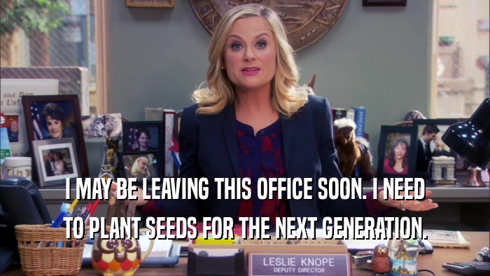 I MAY BE LEAVING THIS OFFICE SOON. I NEED TO PLANT SEEDS FOR THE NEXT GENERATION. 