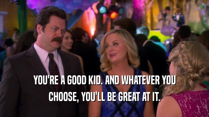 YOU'RE A GOOD KID. AND WHATEVER YOU CHOOSE, YOU'LL BE GREAT AT IT. 