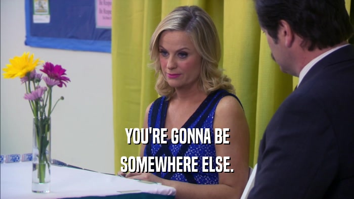 YOU'RE GONNA BE SOMEWHERE ELSE. 