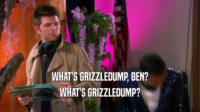 WHAT'S GRIZZLEDUMP, BEN? WHAT'S GRIZZLEDUMP? 