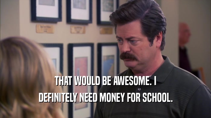 THAT WOULD BE AWESOME. I DEFINITELY NEED MONEY FOR SCHOOL. 