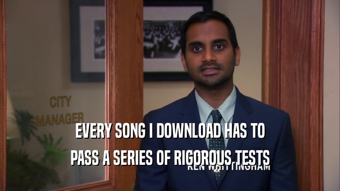 EVERY SONG I DOWNLOAD HAS TO PASS A SERIES OF RIGOROUS TESTS 