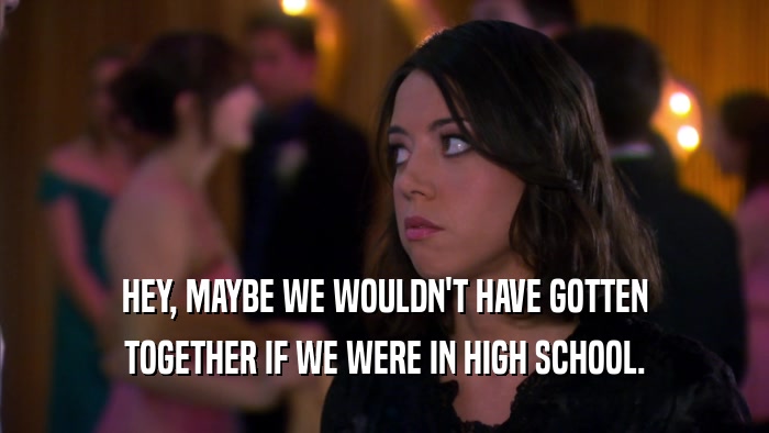 HEY, MAYBE WE WOULDN'T HAVE GOTTEN TOGETHER IF WE WERE IN HIGH SCHOOL. 