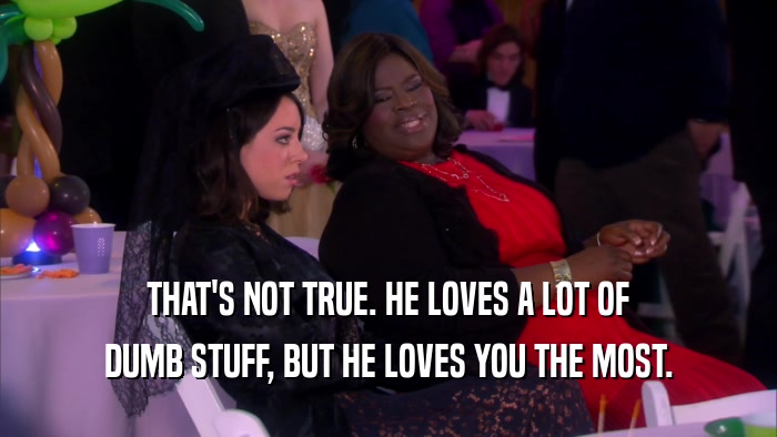 THAT'S NOT TRUE. HE LOVES A LOT OF DUMB STUFF, BUT HE LOVES YOU THE MOST. 