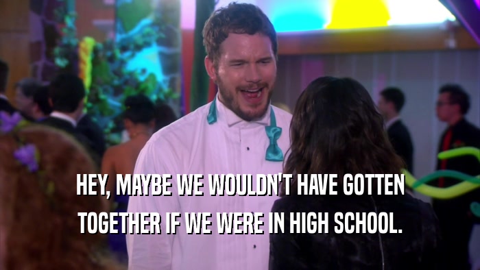 HEY, MAYBE WE WOULDN'T HAVE GOTTEN TOGETHER IF WE WERE IN HIGH SCHOOL. 