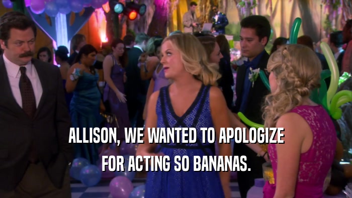 ALLISON, WE WANTED TO APOLOGIZE FOR ACTING SO BANANAS. 
