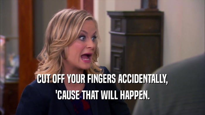 CUT OFF YOUR FINGERS ACCIDENTALLY, 'CAUSE THAT WILL HAPPEN. 