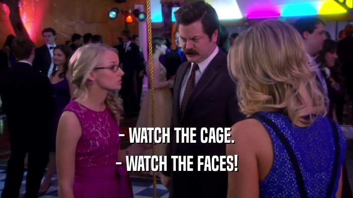 - WATCH THE CAGE. - WATCH THE FACES! 
