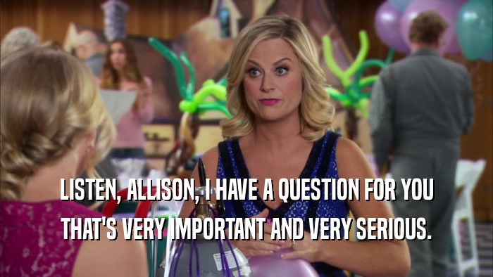 LISTEN, ALLISON, I HAVE A QUESTION FOR YOU THAT'S VERY IMPORTANT AND VERY SERIOUS. 