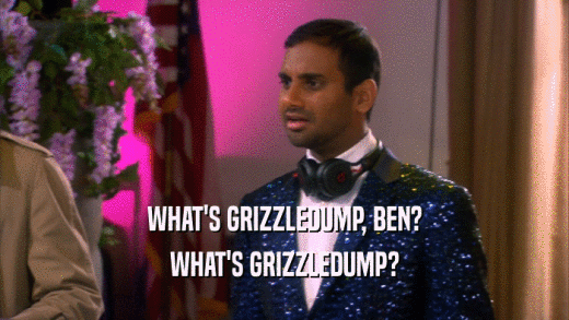 WHAT'S GRIZZLEDUMP, BEN? WHAT'S GRIZZLEDUMP? 