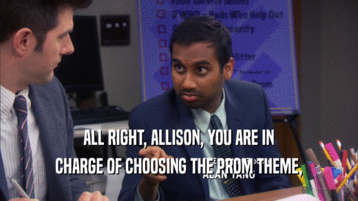 ALL RIGHT, ALLISON, YOU ARE IN CHARGE OF CHOOSING THE PROM THEME, 