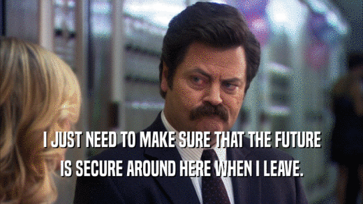 I JUST NEED TO MAKE SURE THAT THE FUTURE IS SECURE AROUND HERE WHEN I LEAVE. 