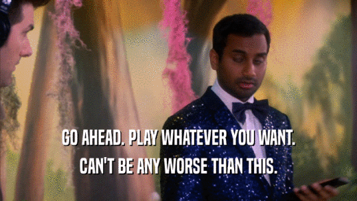 GO AHEAD. PLAY WHATEVER YOU WANT. CAN'T BE ANY WORSE THAN THIS. 