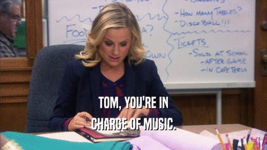 TOM, YOU'RE IN CHARGE OF MUSIC. 