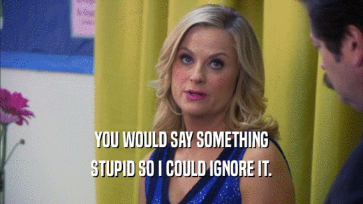 YOU WOULD SAY SOMETHING STUPID SO I COULD IGNORE IT. 