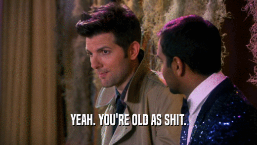 YEAH. YOU'RE OLD AS SHIT.  