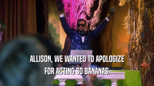 ALLISON, WE WANTED TO APOLOGIZE FOR ACTING SO BANANAS. 