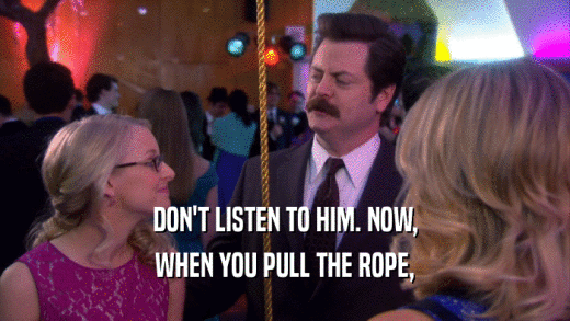 DON'T LISTEN TO HIM. NOW, WHEN YOU PULL THE ROPE, 