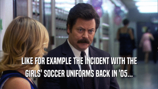 LIKE FOR EXAMPLE THE INCIDENT WITH THE GIRLS' SOCCER UNIFORMS BACK IN '05... 