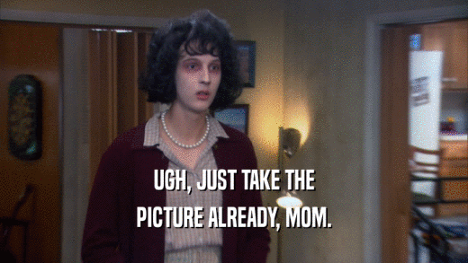 UGH, JUST TAKE THE PICTURE ALREADY, MOM. 