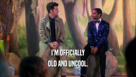 I'M OFFICIALLY OLD AND UNCOOL. 