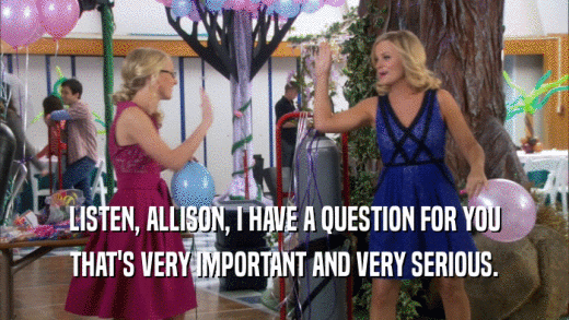 LISTEN, ALLISON, I HAVE A QUESTION FOR YOU THAT'S VERY IMPORTANT AND VERY SERIOUS. 