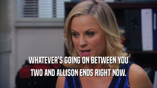 WHATEVER'S GOING ON BETWEEN YOU TWO AND ALLISON ENDS RIGHT NOW. 