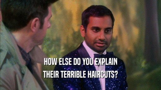 HOW ELSE DO YOU EXPLAIN THEIR TERRIBLE HAIRCUTS? 