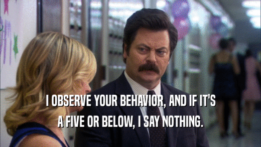 I OBSERVE YOUR BEHAVIOR, AND IF IT'S A FIVE OR BELOW, I SAY NOTHING. 