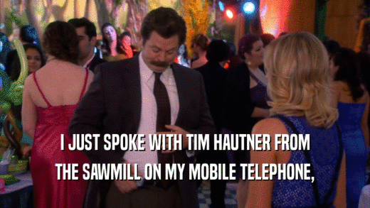 I JUST SPOKE WITH TIM HAUTNER FROM THE SAWMILL ON MY MOBILE TELEPHONE, 