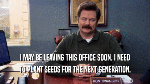I MAY BE LEAVING THIS OFFICE SOON. I NEED TO PLANT SEEDS FOR THE NEXT GENERATION. 