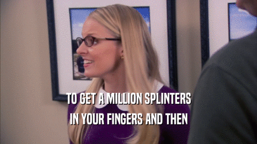 TO GET A MILLION SPLINTERS IN YOUR FINGERS AND THEN 