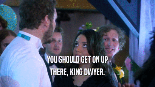 YOU SHOULD GET ON UP THERE, KING DWYER. 