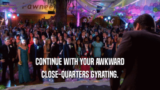 CONTINUE WITH YOUR AWKWARD CLOSE-QUARTERS GYRATING. 