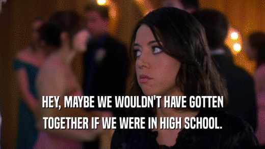 HEY, MAYBE WE WOULDN'T HAVE GOTTEN TOGETHER IF WE WERE IN HIGH SCHOOL. 