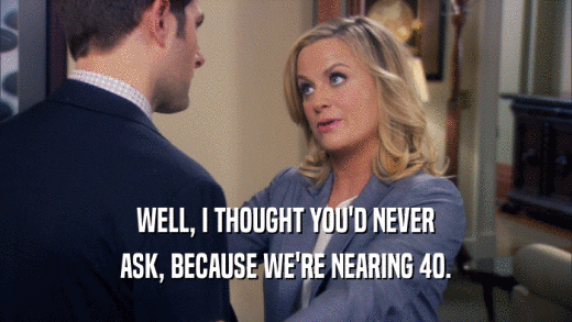 WELL, I THOUGHT YOU'D NEVER ASK, BECAUSE WE'RE NEARING 40. 