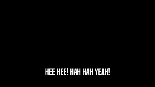HEE HEE! HAH HAH YEAH!  