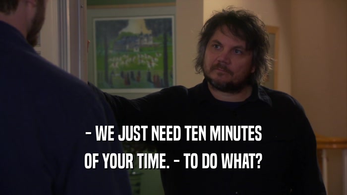 - WE JUST NEED TEN MINUTES OF YOUR TIME. - TO DO WHAT? 