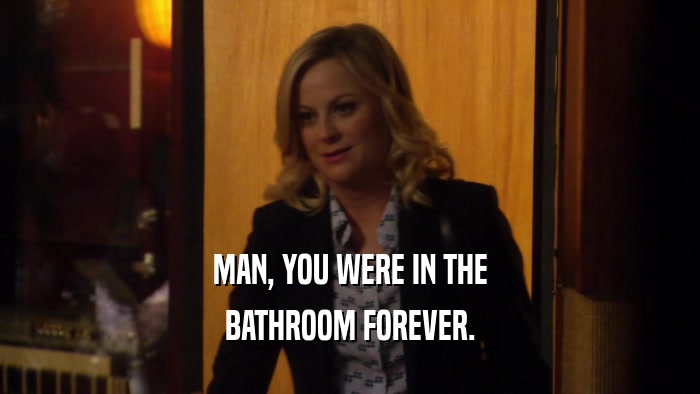 MAN, YOU WERE IN THE BATHROOM FOREVER. 