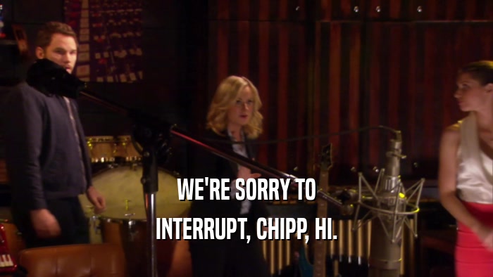 WE'RE SORRY TO
 INTERRUPT, CHIPP, HI.
 