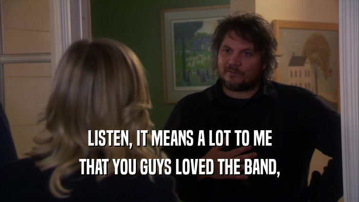 LISTEN, IT MEANS A LOT TO ME THAT YOU GUYS LOVED THE BAND, 