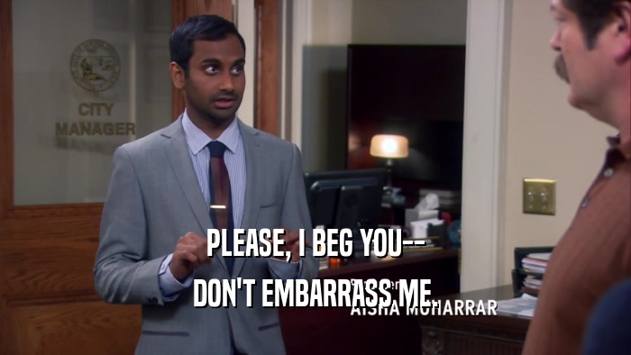 PLEASE, I BEG YOU-- DON'T EMBARRASS ME. 