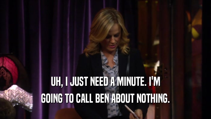 UH, I JUST NEED A MINUTE. I'M GOING TO CALL BEN ABOUT NOTHING. 